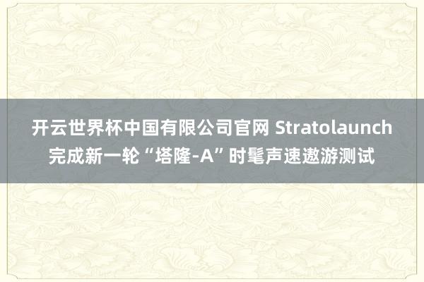 开云世界杯中国有限公司官网 Stratolaunch完成新一轮“塔隆-A”时髦声速遨游测试