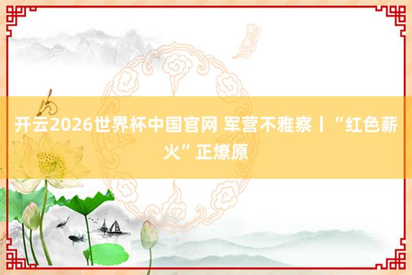 开云2026世界杯中国官网 军营不雅察丨“红色薪火”正燎原