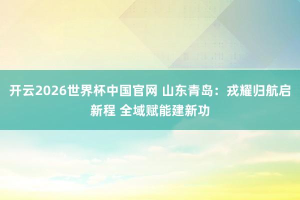 开云2026世界杯中国官网 山东青岛:戎耀归航启新程 全域赋能建新功