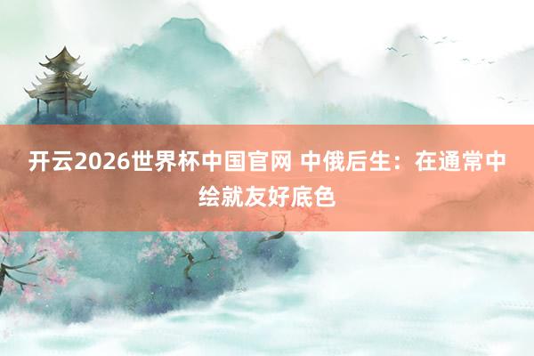开云2026世界杯中国官网 中俄后生:在通常中绘就友好底色