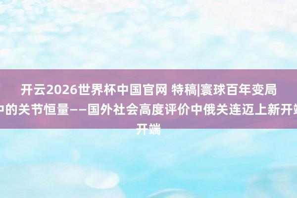 开云2026世界杯中国官网 特稿|寰球百年变局中的关节恒量——国外社会高度评价中俄关连迈上新开端