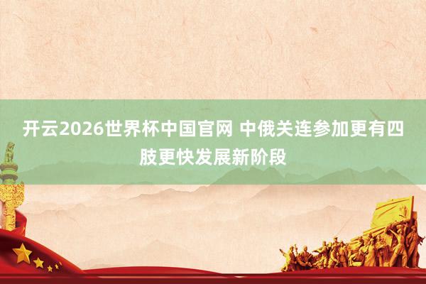开云2026世界杯中国官网 中俄关连参加更有四肢更快发展新阶段