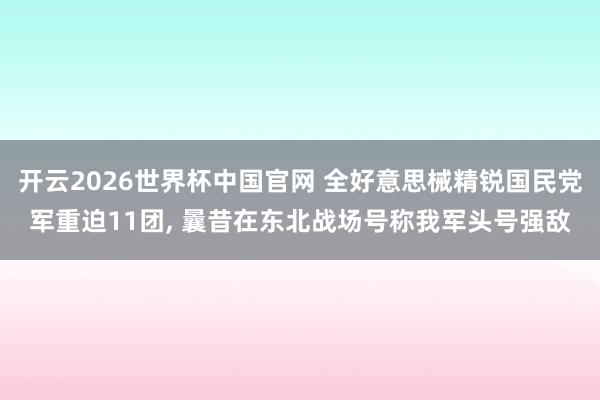 开云2026世界杯中国官网 全好意思械精锐国民党军重迫11团， 曩昔在东北战场号称我军头号强敌