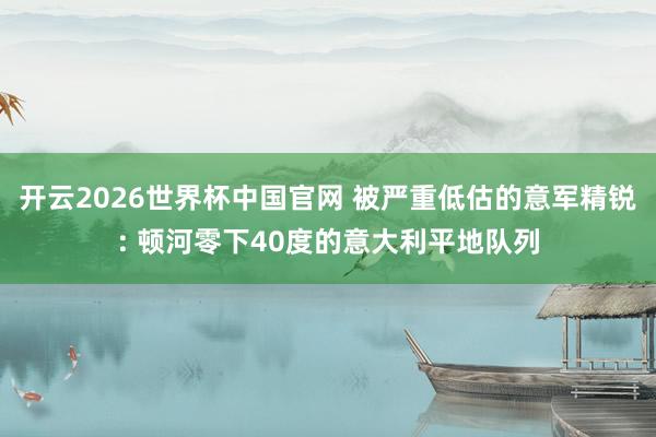 开云2026世界杯中国官网 被严重低估的意军精锐: 顿河零下40度的意大利平地队列