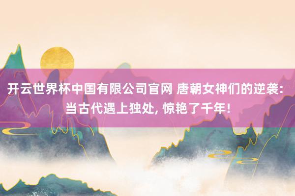 开云世界杯中国有限公司官网 唐朝女神们的逆袭: 当古代遇上独处， 惊艳了千年!