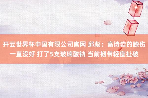 开云世界杯中国有限公司官网 邱彪：高诗岩的膝伤一直没好 打了5支玻璃酸钠 当前韧带轻度扯破