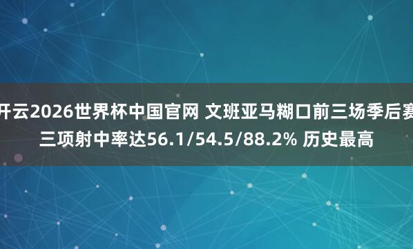 开云2026世界杯中国官网 文班亚马糊口前三场季后赛三项射中率达56.1/54.5/88.2% 历史最高