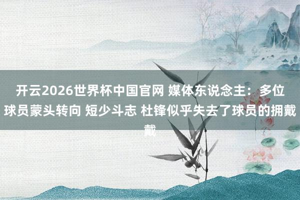 开云2026世界杯中国官网 媒体东说念主：多位球员蒙头转向 短少斗志 杜锋似乎失去了球员的拥戴