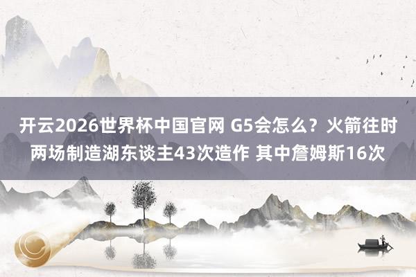 开云2026世界杯中国官网 G5会怎么？火箭往时两场制造湖东谈主43次造作 其中詹姆斯16次
