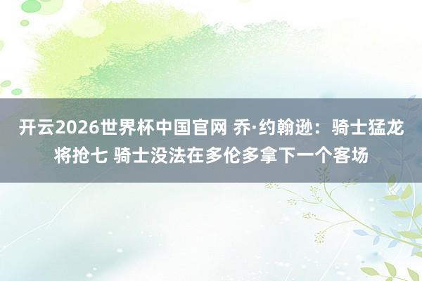 开云2026世界杯中国官网 乔·约翰逊：骑士猛龙将抢七 骑士没法在多伦多拿下一个客场