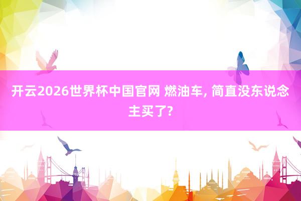 开云2026世界杯中国官网 燃油车， 简直没东说念主买了?