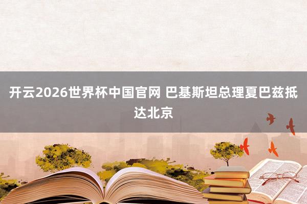 开云2026世界杯中国官网 巴基斯坦总理夏巴兹抵达北京