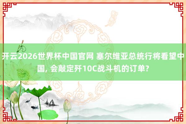 开云2026世界杯中国官网 塞尔维亚总统行将看望中国, 会敲定歼10C战斗机的订单?
