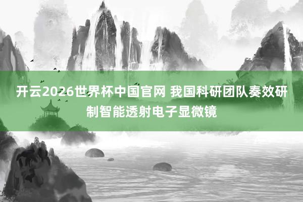 开云2026世界杯中国官网 我国科研团队奏效研制智能透射电子显微镜