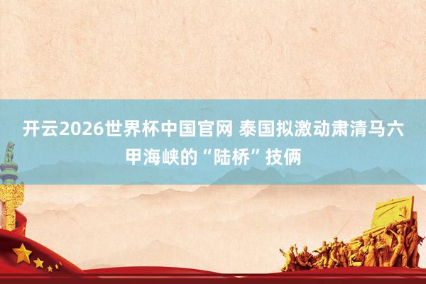 开云2026世界杯中国官网 泰国拟激动肃清马六甲海峡的“陆桥”技俩