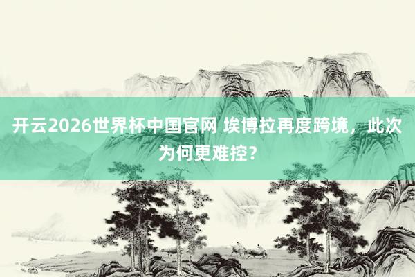 开云2026世界杯中国官网 埃博拉再度跨境，此次为何更难控？