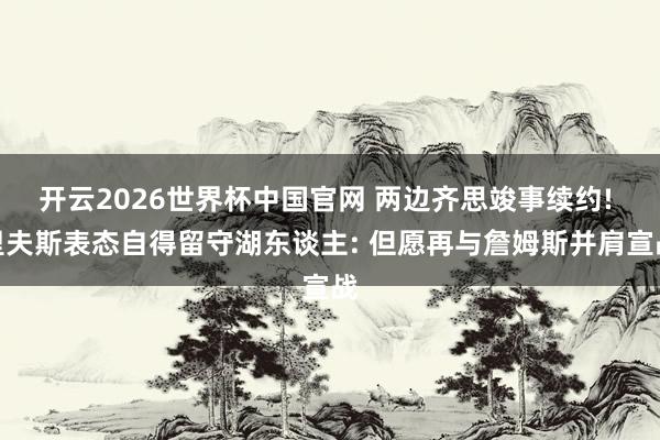 开云2026世界杯中国官网 两边齐思竣事续约! 里夫斯表态自得留守湖东谈主: 但愿再与詹姆斯并肩宣战