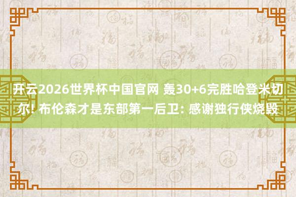 开云2026世界杯中国官网 轰30+6完胜哈登米切尔! 布伦森才是东部第一后卫: 感谢独行侠烧毁