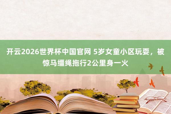 开云2026世界杯中国官网 5岁女童小区玩耍，被惊马缰绳拖行2公里身一火