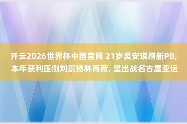 开云2026世界杯中国官网 21岁吴安琪刷新PB, 本年获利压倒刘景扬林雨薇, 望出战名古屋亚运