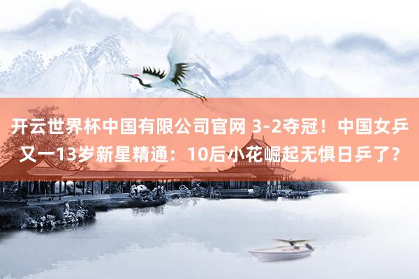 开云世界杯中国有限公司官网 3-2夺冠！中国女乒又一13岁新星精通：10后小花崛起无惧日乒了？