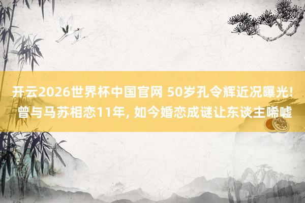 开云2026世界杯中国官网 50岁孔令辉近况曝光! 曾与马苏相恋11年， 如今婚恋成谜让东谈主唏嘘
