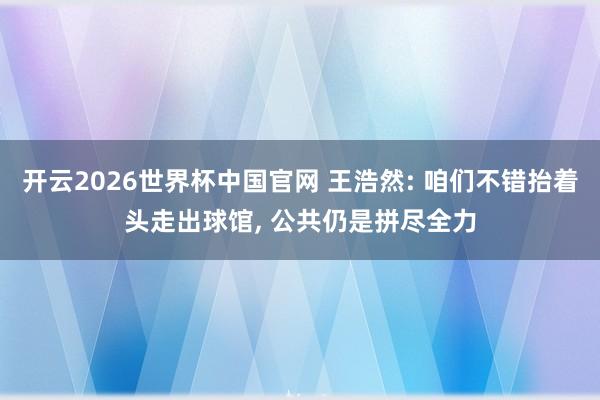 开云2026世界杯中国官网 王浩然: 咱们不错抬着头走出球馆， 公共仍是拼尽全力