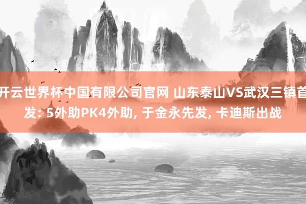 开云世界杯中国有限公司官网 山东泰山VS武汉三镇首发: 5外助PK4外助， 于金永先发， 卡迪斯出战