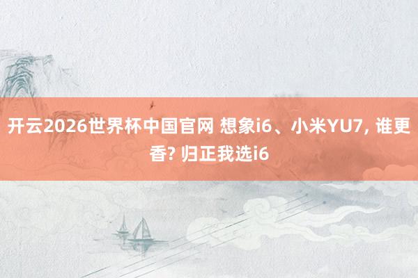 开云2026世界杯中国官网 想象i6、小米YU7， 谁更香? 归正我选i6