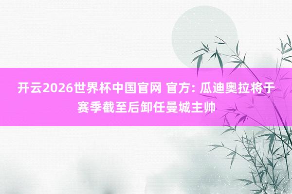 开云2026世界杯中国官网 官方: 瓜迪奥拉将于赛季截至后卸任曼城主帅