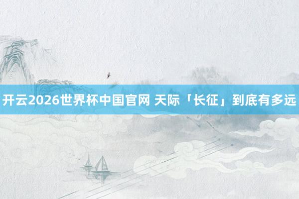 开云2026世界杯中国官网 天际「长征」到底有多远