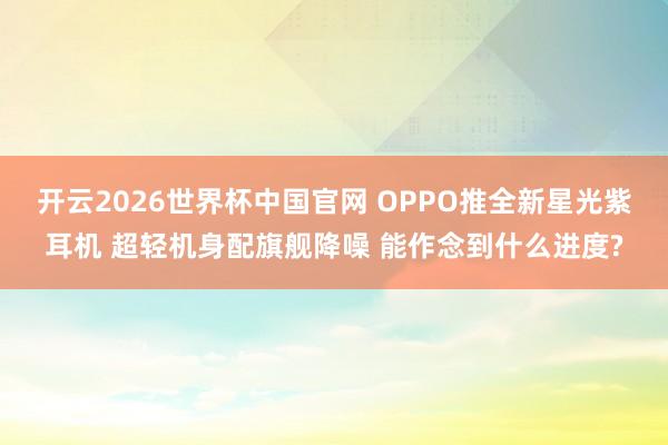 开云2026世界杯中国官网 OPPO推全新星光紫耳机 超轻机身配旗舰降噪 能作念到什么进度?