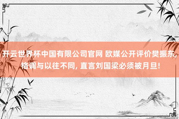 开云世界杯中国有限公司官网 欧媒公开评价樊振东, 格调与以往不同, 直言刘国梁必须被月旦!