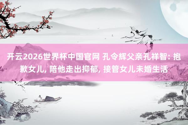 开云2026世界杯中国官网 孔令辉父亲孔祥智: 抱歉女儿， 陪他走出抑郁， 接管女儿未婚生活