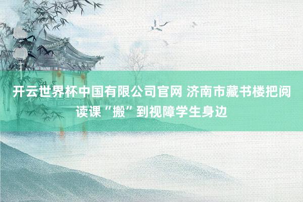 开云世界杯中国有限公司官网 济南市藏书楼把阅读课“搬”到视障学生身边
