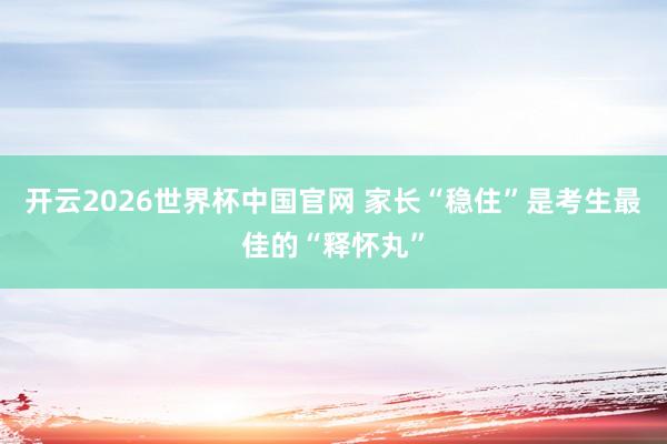开云2026世界杯中国官网 家长“稳住”是考生最佳的“释怀丸”