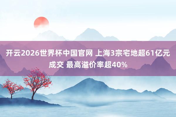 开云2026世界杯中国官网 上海3宗宅地超61亿元成交 最高溢价率超40%