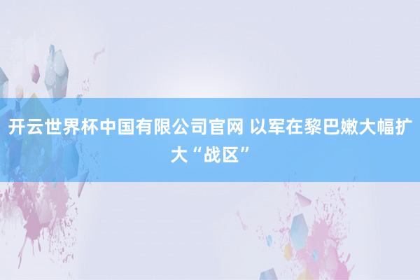 开云世界杯中国有限公司官网 以军在黎巴嫩大幅扩大“战区”