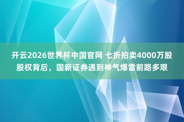 开云2026世界杯中国官网 七折拍卖4000万股股权背后，国新证券遇到神气爆雷前路多艰