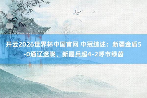 开云2026世界杯中国官网 中冠综述:新疆金盾5-0通辽邃晓、新疆兵超4-2呼市绿茵
