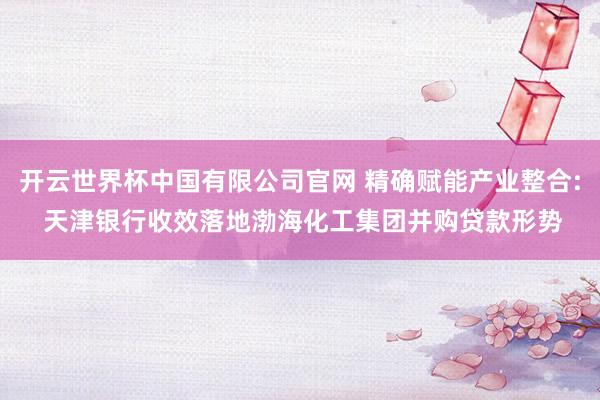 开云世界杯中国有限公司官网 精确赋能产业整合: 天津银行收效落地渤海化工集团并购贷款形势