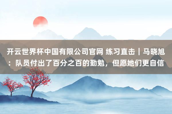 开云世界杯中国有限公司官网 练习直击｜马晓旭：队员付出了百分之百的勤勉，但愿她们更自信