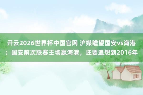 开云2026世界杯中国官网 沪媒瞻望国安vs海港：国安前次联赛主场赢海港，还要追想到2016年