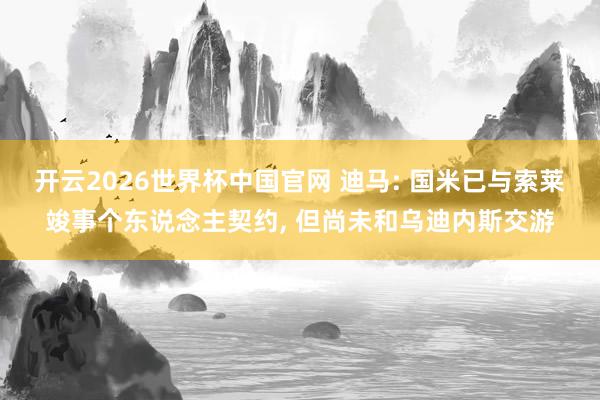 开云2026世界杯中国官网 迪马: 国米已与索莱竣事个东说念主契约, 但尚未和乌迪内斯交游
