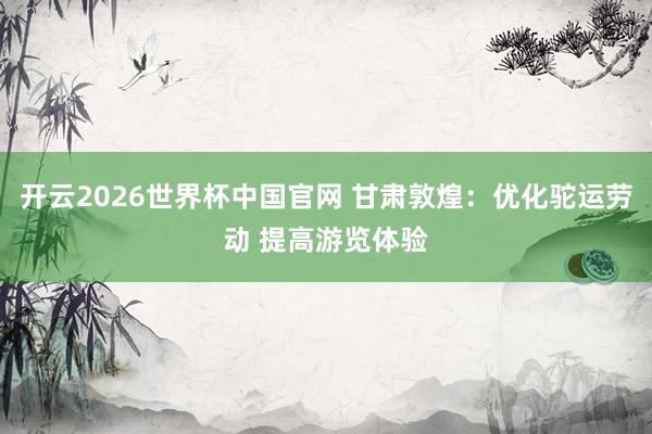 开云2026世界杯中国官网 甘肃敦煌：优化驼运劳动 提高游览体验