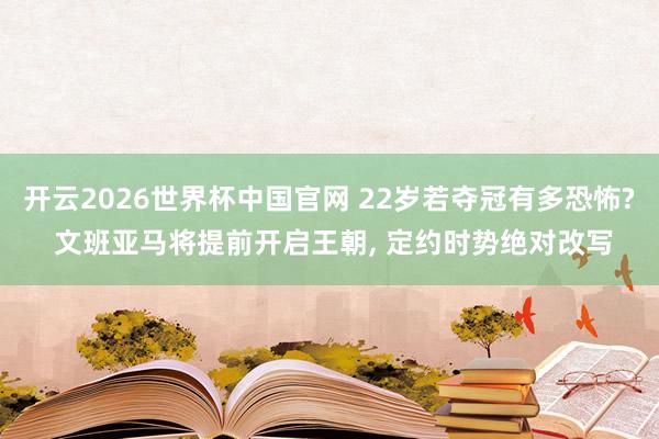 开云2026世界杯中国官网 22岁若夺冠有多恐怖? 文班亚马将提前开启王朝, 定约时势绝对改写