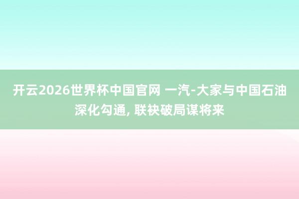 开云2026世界杯中国官网 一汽-大家与中国石油深化勾通， 联袂破局谋将来
