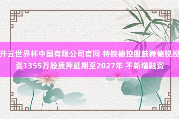 开云世界杯中国有限公司官网 特锐德控股鼓舞德锐投资1355万股质押延期至2027年 不新增融资