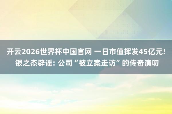 开云2026世界杯中国官网 一日市值挥发45亿元! 银之杰辟谣: 公司“被立案走访”的传奇演叨