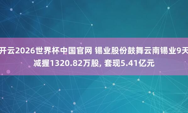 开云2026世界杯中国官网 锡业股份鼓舞云南锡业9天减握1320.82万股， 套现5.41亿元